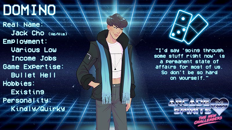 Domino. Domino is a Korean-American male with a simple short haircut, a dark overcoat with zippered pockets, and a long light blue scarf. He wears a t-shirt with a geometric pattern resembling a spaceship firing lasers. Real name: Jack Cho (he/him), employment: various low income jobs, game expertise: bullet hell, hobbies: existing, personality: kindly/quirky. His icon is a pair of dominoes, showing the number four. Quote: "I'd say going through some stuff right now is a permanent state of affairs for most of us. So don't be so hard on yourself."